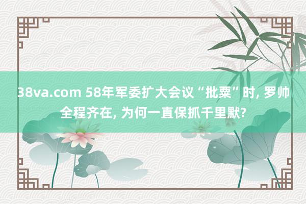 38va.com 58年军委扩大会议“批粟”时， 罗帅全程齐在， 为何一直保抓千里默?