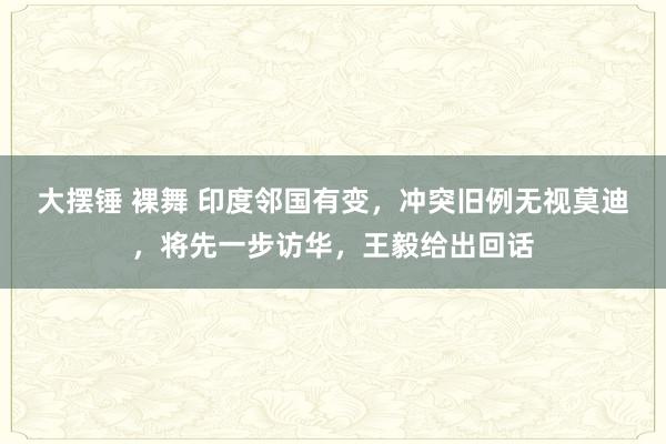 大摆锤 裸舞 印度邻国有变，冲突旧例无视莫迪，将先一步访华，王毅给出回话