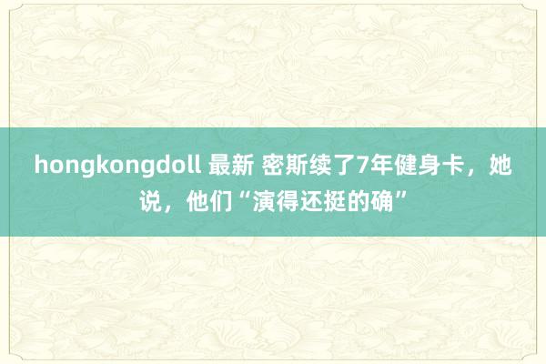 hongkongdoll 最新 密斯续了7年健身卡，她说，他们“演得还挺的确”