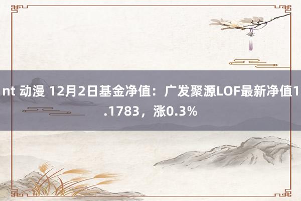 nt 动漫 12月2日基金净值：广发聚源LOF最新净值1.1783，涨0.3%