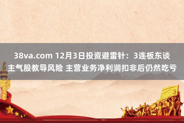 38va.com 12月3日投资避雷针：3连板东谈主气股教导风险 主营业务净利润扣非后仍然吃亏