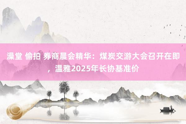 澡堂 偷拍 券商晨会精华：煤炭交游大会召开在即，温雅2025年长协基准价