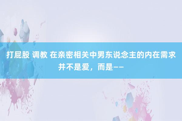 打屁股 调教 在亲密相关中男东说念主的内在需求并不是爱，而是——