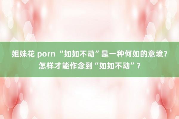 姐妹花 porn “如如不动”是一种何如的意境？怎样才能作念到“如如不动”？