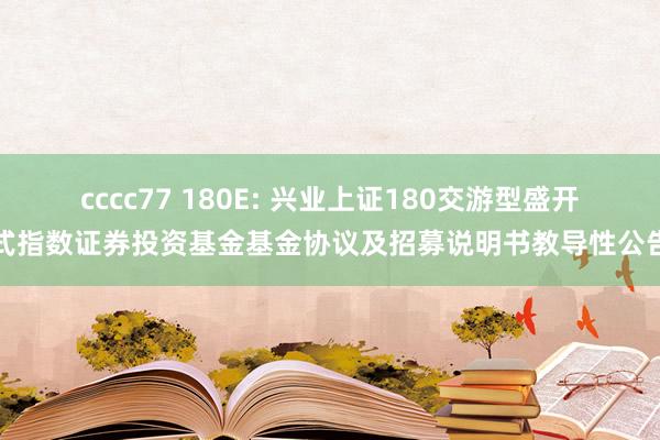 cccc77 180E: 兴业上证180交游型盛开式指数证券投资基金基金协议及招募说明书教导性公告