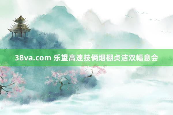 38va.com 乐望高速技俩烟棚贞洁双幅意会