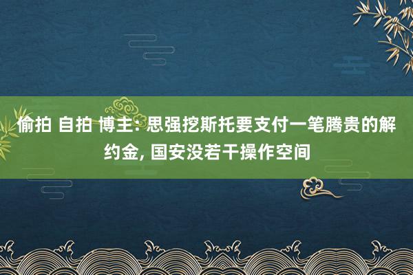 偷拍 自拍 博主: 思强挖斯托要支付一笔腾贵的解约金， 国安没若干操作空间