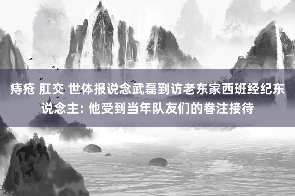 痔疮 肛交 世体报说念武磊到访老东家西班经纪东说念主: 他受到当年队友们的眷注接待