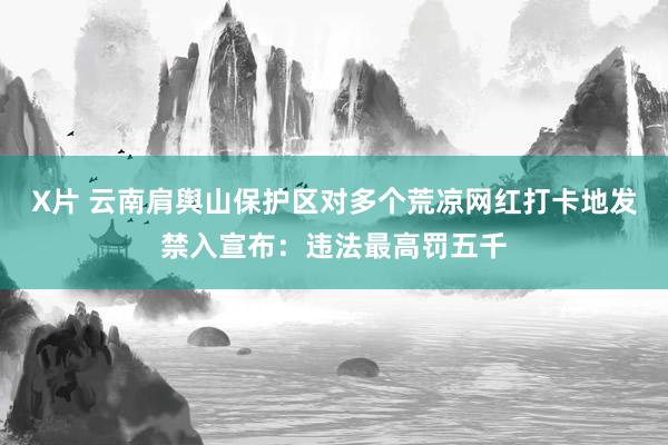 X片 云南肩舆山保护区对多个荒凉网红打卡地发禁入宣布：违法最高罚五千