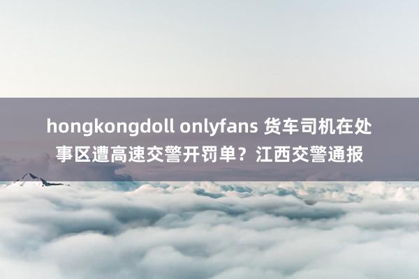 hongkongdoll onlyfans 货车司机在处事区遭高速交警开罚单？江西交警通报