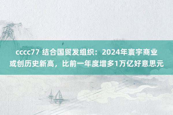 cccc77 结合国贸发组织：2024年寰宇商业或创历史新高，比前一年度增多1万亿好意思元