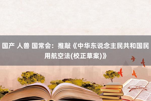 国产 人兽 国常会：推敲《中华东说念主民共和国民用航空法(校正草案)》