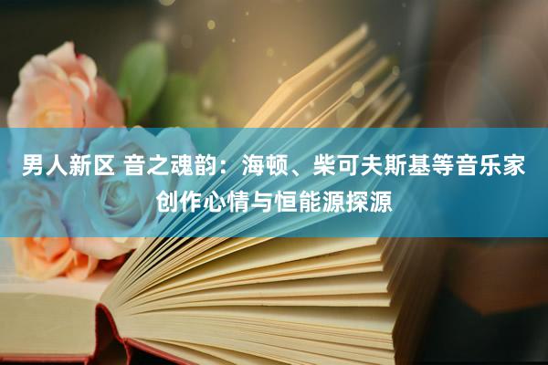 男人新区 音之魂韵：海顿、柴可夫斯基等音乐家创作心情与恒能源探源