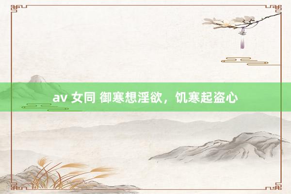 av 女同 御寒想淫欲，饥寒起盗心