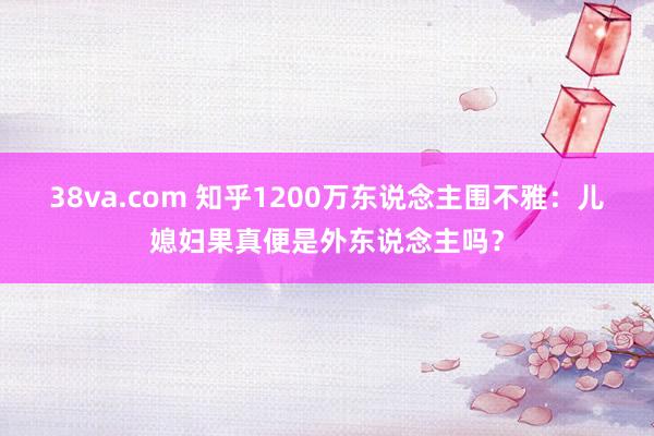 38va.com 知乎1200万东说念主围不雅：儿媳妇果真便是外东说念主吗？