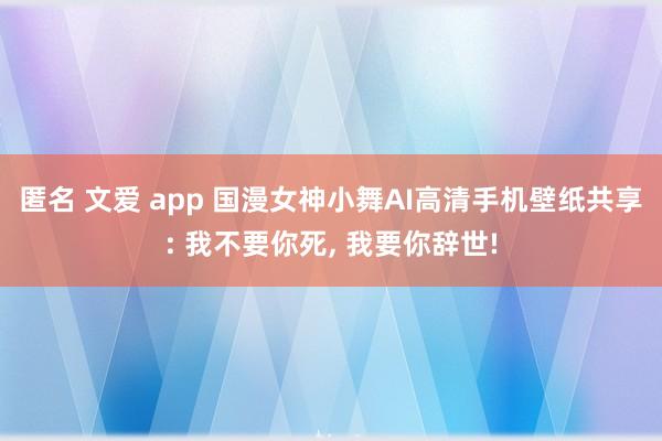 匿名 文爱 app 国漫女神小舞AI高清手机壁纸共享: 我不要你死， 我要你辞世!