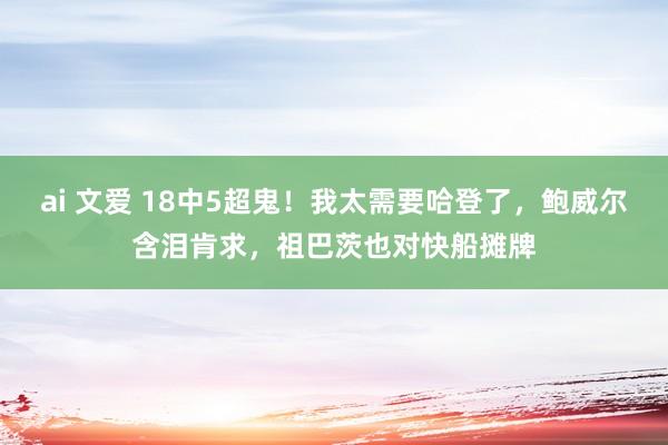 ai 文爱 18中5超鬼！我太需要哈登了，鲍威尔含泪肯求，祖巴茨也对快船摊牌