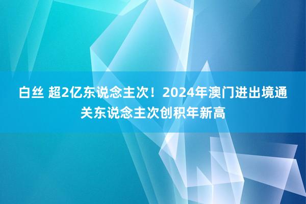 白丝 超2亿东说念主次！2024年澳门进出境通关东说念主次创积年新高