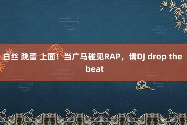 白丝 跳蛋 上面！当广马碰见RAP，请DJ drop the  beat