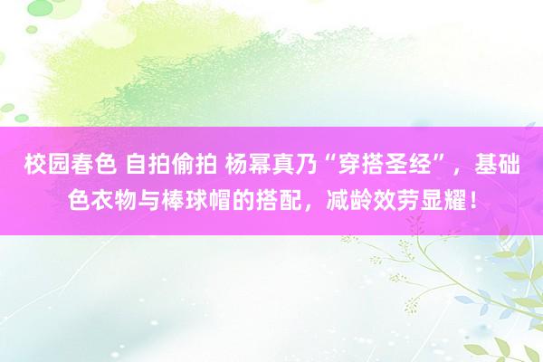 校园春色 自拍偷拍 杨幂真乃“穿搭圣经”，基础色衣物与棒球帽的搭配，减龄效劳显耀！