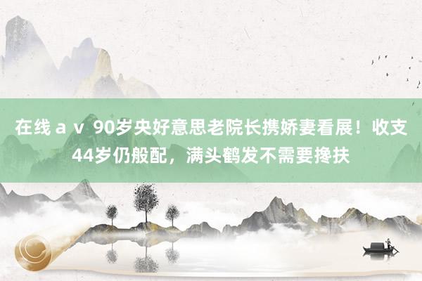 在线ａｖ 90岁央好意思老院长携娇妻看展！收支44岁仍般配，满头鹤发不需要搀扶