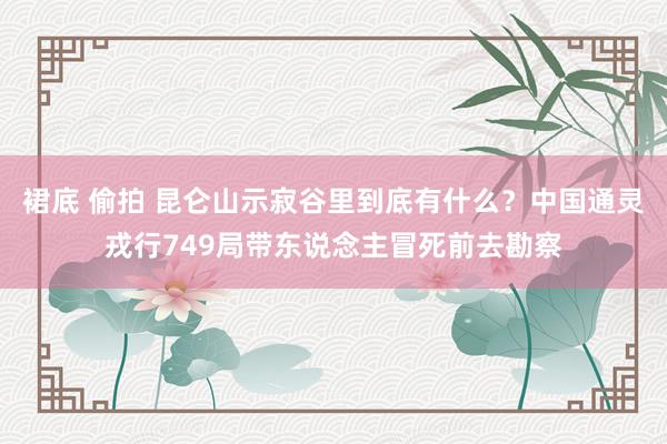 裙底 偷拍 昆仑山示寂谷里到底有什么？中国通灵戎行749局带东说念主冒死前去勘察