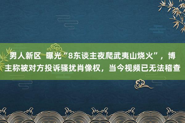 男人新区  曝光“8东谈主夜爬武夷山烧火”，博主称被对方投诉骚扰肖像权，当今视频已无法稽查