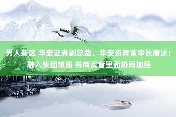 男人新区 华安证券副总裁、华安资管董事长唐泳： 融入集团策略 券商资管里面协同加强