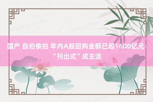 国产 自拍偷拍 年内A股回购金额已超1600亿元 “刊出式”成主流