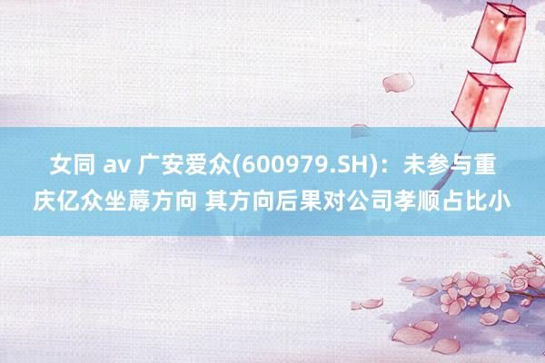 女同 av 广安爱众(600979.SH)：未参与重庆亿众坐蓐方向 其方向后果对公司孝顺占比小