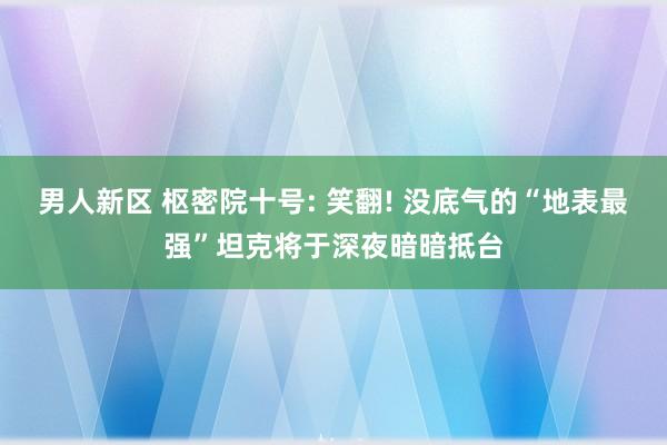 男人新区 枢密院十号: 笑翻! 没底气的“地表最强”坦克将于深夜暗暗抵台