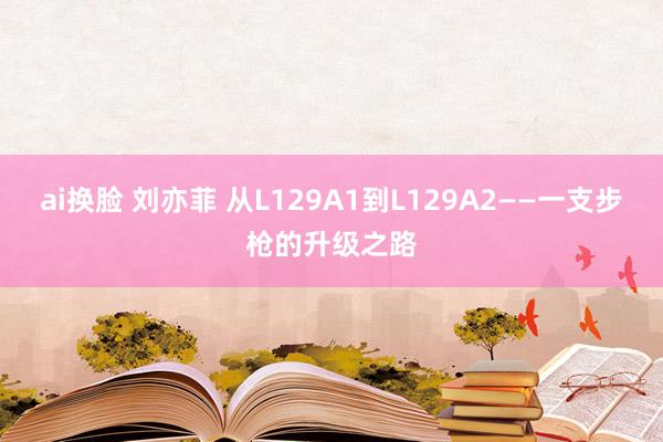 ai换脸 刘亦菲 从L129A1到L129A2——一支步枪的升级之路