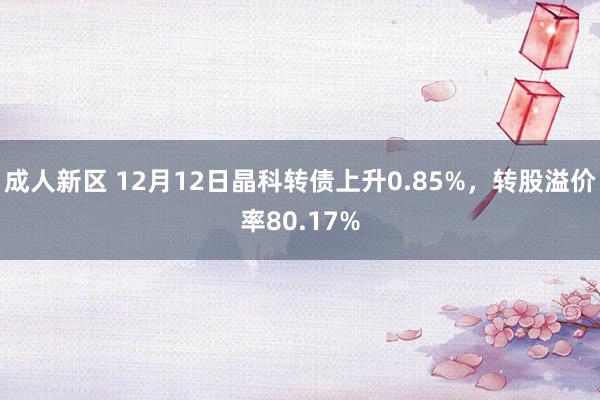 成人新区 12月12日晶科转债上升0.85%，转股溢价率80.17%