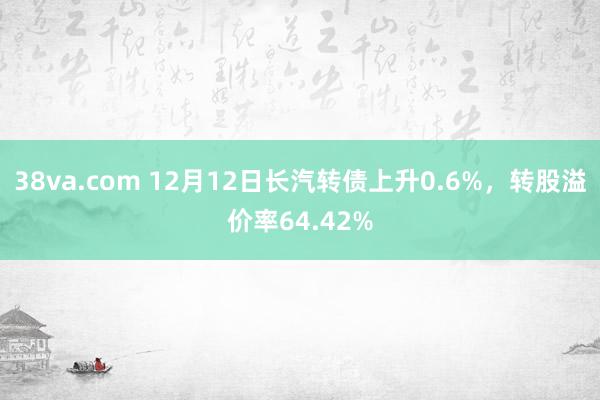 38va.com 12月12日长汽转债上升0.6%，转股溢价率64.42%