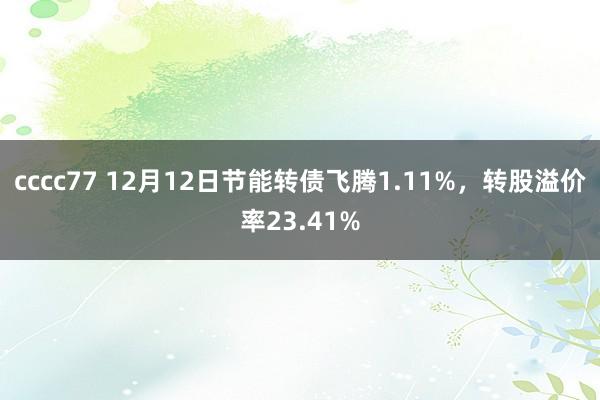 cccc77 12月12日节能转债飞腾1.11%，转股溢价率23.41%