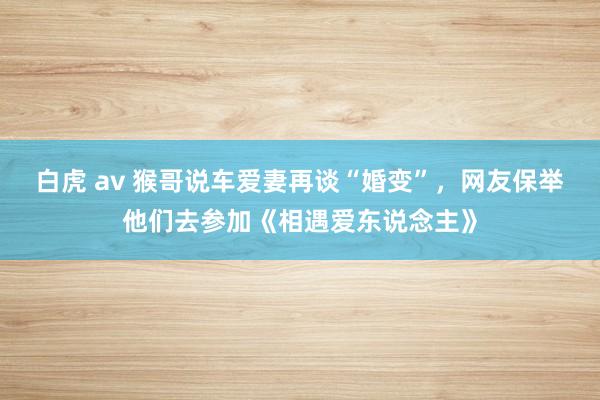 白虎 av 猴哥说车爱妻再谈“婚变”，网友保举他们去参加《相遇爱东说念主》