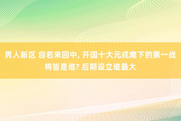 男人新区 自若来回中， 开国十大元戎麾下的第一战将皆是谁? 后期设立谁最大