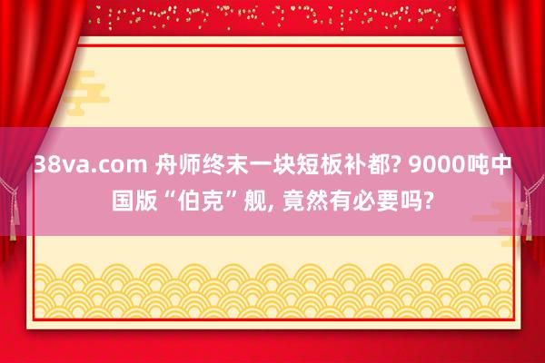 38va.com 舟师终末一块短板补都? 9000吨中国版“伯克”舰， 竟然有必要吗?