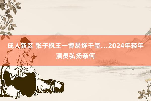 成人新区 张子枫王一博易烊千玺…2024年轻年演员弘扬奈何