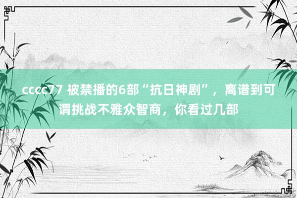 cccc77 被禁播的6部“抗日神剧”，离谱到可谓挑战不雅众智商，你看过几部