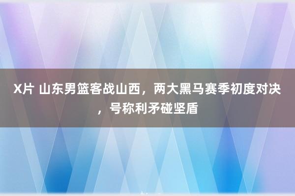 X片 山东男篮客战山西，两大黑马赛季初度对决，号称利矛碰坚盾