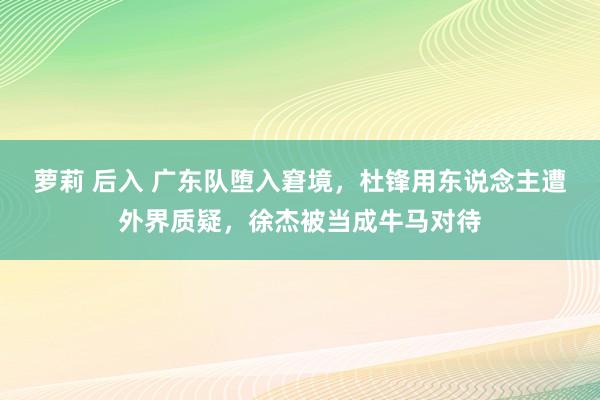 萝莉 后入 广东队堕入窘境，杜锋用东说念主遭外界质疑，徐杰被当成牛马对待