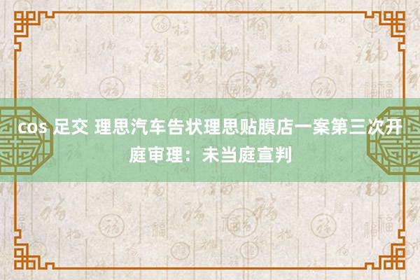 cos 足交 理思汽车告状理思贴膜店一案第三次开庭审理：未当庭宣判