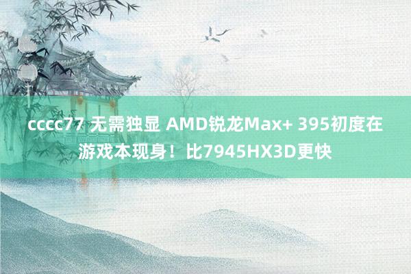 cccc77 无需独显 AMD锐龙Max+ 395初度在游戏本现身！比7945HX3D更快