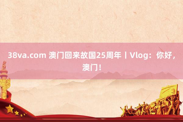 38va.com 澳门回来故国25周年丨Vlog：你好，澳门！