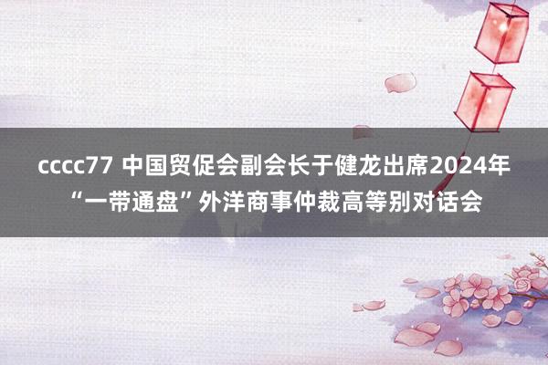 cccc77 中国贸促会副会长于健龙出席2024年“一带通盘”外洋商事仲裁高等别对话会