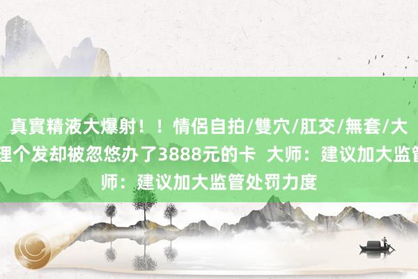 真實精液大爆射！！情侶自拍/雙穴/肛交/無套/大量噴精 思理个发却被忽悠办了3888元的卡  大师：建议加大监管处罚力度