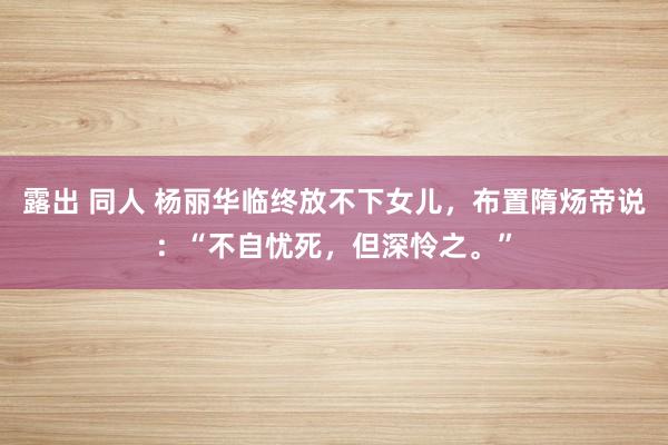 露出 同人 杨丽华临终放不下女儿，布置隋炀帝说：“不自忧死，但深怜之。”