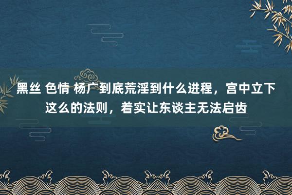 黑丝 色情 杨广到底荒淫到什么进程，宫中立下这么的法则，着实让东谈主无法启齿