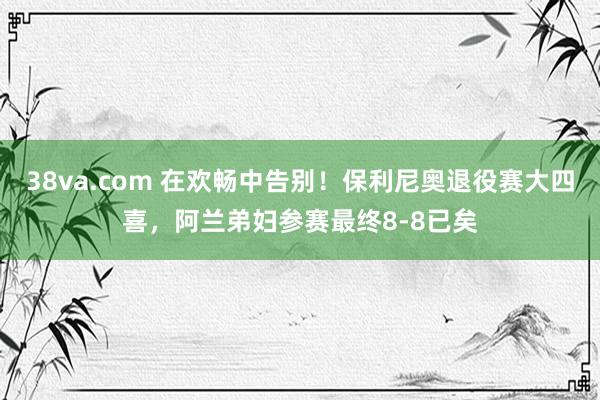 38va.com 在欢畅中告别！保利尼奥退役赛大四喜，阿兰弟妇参赛最终8-8已矣